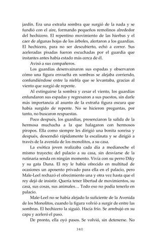 340
jardín. Era una extraña sombra que surgió de la nada y se
fundió con el aire, formando pequeños remolinos alrededor
del hechicero. El repentino movimiento de las hierbas y el
caer de algunas hojas de los árboles, alertaron a los guardias.
El hechicero, para no ser descubierto, echó a correr. Sus
aceleradas pisadas fueron escuchadas por el guardia que
instantes antes había estado más cerca de él.
Avisó a sus compañeros.
Los guardias desenvainaron sus espadas y observaron
cómo una figura envuelta en sombras se alejaba corriendo,
confundiéndose entre la niebla que se levantaba, gracias al
viento que surgió de repente.
Al extinguirse la sombra y cesar el viento, los guardias
enfundaron sus espadas y regresaron a sus puestos, sin darle
más importancia al asunto de la extraña figura oscura que
había surgido de repente. No se hicieron preguntas, por
tanto, no buscaron respuestas.
Poco después, los guardias, presenciaron la salida de la
hermosa muchacha a la que halagaron con hermosos
piropos. Ella como siempre les dirigió una bonita sonrisa y
después, descendió rápidamente la escalinata y se dirigió a
través de la avenida de los monolitos, a su casa.
La exótica joven realizaba cada día a medianoche el
mismo trayecto; del palacio a su casa, sin desviarse de la
rutinaria senda en ningún momento. Vivía con su perro Diky
y su gata Duna. El rey le había ofrecido en multitud de
ocasiones un aposento privado para ella en el palacio, pero
Male-Leel rechazó el ofrecimiento una y otra vez hasta que el
rey dejó de insistir. Quería tener libertad de movimientos, su
casa, sus cosas, sus animales… Todo eso no podía tenerlo en
palacio.
Male-Leel no se había alejado lo suficiente de la Avenida
de los Monolitos, cuando la figura volvió a surgir de entre las
sombras. El hechicero la siguió. Hacía frío. Se arrebujó en su
capa y aceleró el paso.
De pronto, ella oyó pasos. Se volvió, sin detenerse. No
 