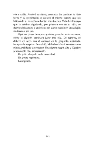 341
vio a nadie. Aceleró su ritmo, asustada. Su caminar se hizo
torpe y su respiración se aceleró al mismo tiempo que los
latidos de su corazón se hacían más fuertes. Male-Leel intuyó
que la estaban siguiendo, por primera vez en su vida, se
desvió del camino y entró casi sin darse cuenta en un callejón
sin farolas, sin luz.
Oyó los pasos de nuevo y éstos parecían más cercanos,
como si alguien caminara justo tras ella. De repente, se
detuvo en seco, con el corazón en la garganta, asfixiada,
incapaz de respirar. Se volvió. Male-Leel abrió los ojos como
platos, palideció de repente. Una figura negra, alta y lúgubre
se alzó ante ella, amenazante.
Un grito ahogado en la oscuridad.
Un golpe repentino.
La negrura.
 