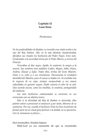 342
Capítulo 12
Luna llena
Pleniluníum
En las profundidades de Jhodam, se escondía una cripta oculta a los
ojos del Rey Nathan. Allí, en la más absoluta clandestinidad,
oficiaban sus rituales los hechiceros del Poder Negro. Eran siete.
Condenados a la oscuridad eterna por el Poder Blanco, y siervos del
Oráculo.
Veneraban al dios negro, Apofis, la serpiente; la sangre y la
muerte. Sus nombres eran malditos: Luther, Shyam, Adhe, Owan,
Andros, Elassar y Egho. Todos ellos, levitas del Gran Maestro.
Fieles a su culto y a sus enseñanzas. Desconocían la verdadera
identidad del Maestro, pues él nunca se dejaba ver. Se ocultaba tras
la negrura de su capa, siempre encapuchado y sus manos
enfundadas en guantes negros. Nadie conocía el color de su piel.
Una aureola oscura, como las tinieblas, lo envolvía, protegiéndole
del ambiente.
Los siete hechiceros endemoniados se encierran en sus
ceremonias con un objetivo único:
Sólo si la divinidad del Rey de Jhodam es destruida, ellos
podrán volver a presenciar el amanecer y por tanto, liberarse de su
cautiverio. Por eso, cuando el hechicero Festo les hizo la petición de
formar parte de un ritual para destruir a la deidad, no se opusieron.
Con él, visionaron su futuro…
Oyó murmullos. Sonidos lejanos.
Male-Leel ya era consciente de que se encontraba
 