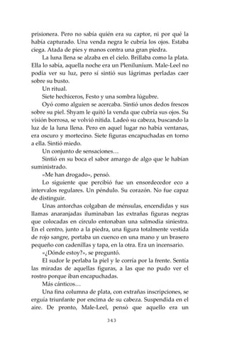 343
prisionera. Pero no sabía quién era su captor, ni por qué la
había capturado. Una venda negra le cubría los ojos. Estaba
ciega. Atada de pies y manos contra una gran piedra.
La luna llena se alzaba en el cielo. Brillaba como la plata.
Ella lo sabía, aquella noche era un Pleniluníum. Male-Leel no
podía ver su luz, pero sí sintió sus lágrimas perladas caer
sobre su busto.
Un ritual.
Siete hechiceros, Festo y una sombra lúgubre.
Oyó como alguien se acercaba. Sintió unos dedos frescos
sobre su piel. Shyam le quitó la venda que cubría sus ojos. Su
visión borrosa, se volvió nítida. Ladeó su cabeza, buscando la
luz de la luna llena. Pero en aquel lugar no había ventanas,
era oscuro y mortecino. Siete figuras encapuchadas en torno
a ella. Sintió miedo.
Un conjunto de sensaciones…
Sintió en su boca el sabor amargo de algo que le habían
suministrado.
«Me han drogado», pensó.
Lo siguiente que percibió fue un ensordecedor eco a
intervalos regulares. Un péndulo. Su corazón. No fue capaz
de distinguir.
Unas antorchas colgaban de ménsulas, encendidas y sus
llamas anaranjadas iluminaban las extrañas figuras negras
que colocadas en círculo entonaban una salmodia siniestra.
En el centro, junto a la piedra, una figura totalmente vestida
de rojo sangre, portaba un cuenco en una mano y un brasero
pequeño con cadenillas y tapa, en la otra. Era un incensario.
«¿Dónde estoy?», se preguntó.
El sudor le perlaba la piel y le corría por la frente. Sentía
las miradas de aquellas figuras, a las que no pudo ver el
rostro porque iban encapuchadas.
Más cánticos…
Una fina columna de plata, con extrañas inscripciones, se
erguía triunfante por encima de su cabeza. Suspendida en el
aire. De pronto, Male-Leel, pensó que aquello era un
 