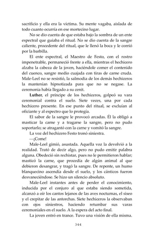344
sacrificio y ella era la víctima. Su mente vagaba, aislada de
todo cuanto ocurría en ese mortecino lugar.
No se dio cuenta de que estaba bajo la sombra de un ente
espectral que guiaba el ritual. No se dio cuenta de la sangre
caliente, procedente del ritual, que le llenó la boca y le corrió
por la barbilla.
El ente espectral, el Maestro de Festo, con el rostro
impenetrable, permaneció frente a ella, mientras el hechicero
alzaba la cabeza de la joven, haciéndole comer el contenido
del cuenco, sangre medio cuajada con tiras de carne cruda.
Male-Leel no se resistió, la salmodia de los demás hechiceros
la mantenían hipnotizada para que no se negase. La
ceremonia había llegado a su cenit.
Luther, el príncipe de los hechiceros, golpeó su vara
ceremonial contra el suelo. Siete veces, una por cada
hechicero presente. En ese punto del ritual, se excluían al
oficiante y al espectro que lo protegía.
El sabor de la sangre le provocó arcadas. Él la obligó a
masticar la carne y a tragarse la sangre, pero no pudo
soportarlo; se atragantó con la carne y vomitó la sangre.
La voz del hechicero Festo tronó siniestra.
⎯¡Come!
Male-Leel gimió, asustada. Aquella voz la devolvió a la
realidad. Trató de decir algo, pero no pudo emitir palabra
alguna. Obedeció sin rechistar, pues no le permitieron hablar;
masticó la carne, que procedía de algún animal al que
debieron desangrar, y tragó la sangre. De repente, un humo
blanquecino ascendía desde el suelo, y los cánticos fueron
desvaneciéndose. Se hizo un silencio absoluto.
Male-Leel instantes antes de perder el conocimiento,
inducida por el conjuro al que estaba siendo sometida,
alcanzó a oír los cantos lejanos de las aves nocturnas, el siseo
y el crepitar de las antorchas. Siete hechiceros la observaban
con ojos siniestros, haciendo retumbar sus varas
ceremoniales en el suelo. A la espera del acto final.
La joven entró en trance. Tuvo una visión de ella misma.
 