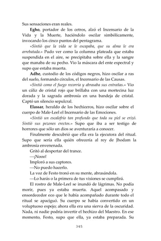 345
Sus sensaciones eran reales.
Egho, portador de los cetros, alzó el Incensario de la
Vida y la Muerte, haciéndolo oscilar simbólicamente,
invocando los cinco puntos del pentagrama.
«Sintió que la vida se le escapaba, que su alma le era
arrebatada.» Pudo ver como la columna plateada que estaba
suspendida en el aire, se precipitaba sobre ella y la sangre
que manaba de su pecho. Vio la máscara del ente espectral y
supo que estaba muerta.
Adhe, custodio de los códigos negros, hizo oscilar a ras
del suelo, formando círculos, el Incensario de las Causas.
«Sintió como el fuego recorría y abrasaba sus entrañas.» Vio
un cáliz de cristal rojo que brillaba con una mortecina luz
dorada y la sagrada ambrosía en una bandeja de cristal.
Captó un silencio sepulcral.
Elassar, heraldo de los hechiceros, hizo oscilar sobre el
cuerpo de Male-Leel el Incensario de las Emociones.
«Sintió un escalofrío tan profundo que toda su piel se erizó.
Sintió sus pezones erectos.» Supo que iba a ser testigo de
horrores que sólo un dios se aventuraría a conocer.
Finalmente descubrió que ella era la ejecutora del ritual.
Supo que sería ella quién ofrecería al rey de Jhodam la
ambrosía envenenada.
Gritó al despertar del trance.
⎯¡Nooo!
Imploró a sus captores.
⎯No puedo hacerlo.
La voz de Festo tronó en su mente, abrasándola.
⎯Lo harás o la primera de tus visiones se cumplirá.
El rostro de Male-Leel se inundó de lágrimas. No podía
morir, pues ya estaba muerta. Aquel acompasado y
ensordecedor eco que le había acompañado durante todo el
ritual se apaciguó. Su cuerpo se había convertido en un
voluptuoso espejo; ahora ella era una sierva de la oscuridad.
Nada, ni nadie podría invertir el hechizo del Maestro. En ese
momento, Festo, supo que ella, ya estaba preparada. Su
 