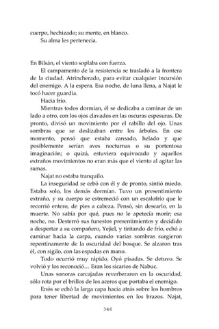 346
cuerpo, hechizado; su mente, en blanco.
Su alma les pertenecía.
En Bilsán, el viento soplaba con fuerza.
El campamento de la resistencia se trasladó a la frontera
de la ciudad. Atrincherado, para evitar cualquier incursión
del enemigo. A la espera. Esa noche, de luna llena, a Najat le
tocó hacer guardia.
Hacia frío.
Mientras todos dormían, él se dedicaba a caminar de un
lado a otro, con los ojos clavados en las oscuras espesuras. De
pronto, divisó un movimiento por el rabillo del ojo. Unas
sombras que se deslizaban entre los árboles. En ese
momento, pensó que estaba cansado, helado y que
posiblemente serían aves nocturnas o su portentosa
imaginación; o quizá, estuviera equivocado y aquellos
extraños movimientos no eran más que el viento al agitar las
ramas.
Najat no estaba tranquilo.
La inseguridad se cebó con él y de pronto, sintió miedo.
Estaba solo, los demás dormían. Tuvo un presentimiento
extraño, y su cuerpo se estremeció con un escalofrío que le
recorrió entero, de pies a cabeza. Pensó, sin desearlo, en la
muerte. No sabía por qué, pues no le apetecía morir; esa
noche, no. Desterró sus funestos presentimientos y decidido
a despertar a su compañero, Yejiel, y tiritando de frío, echó a
caminar hacia la carpa, cuando varias sombras surgieron
repentinamente de la oscuridad del bosque. Se alzaron tras
él, con sigilo, con las espadas en mano.
Todo ocurrió muy rápido. Oyó pisadas. Se detuvo. Se
volvió y los reconoció… Eran los sicarios de Nabuc.
Unas sonoras carcajadas reverberaron en la oscuridad,
sólo rota por el brillos de los aceros que portaba el enemigo.
Enós se echó la larga capa hacia atrás sobre los hombros
para tener libertad de movimientos en los brazos. Najat,
 