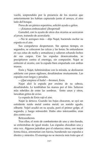 347
vaciló, sorprendido por la presencia de los sicarios que
anteriormente les habían capturado junto al arroyo, al otro
lado del bosque.
Presa de un pánico repentino, solicitó ayuda a gritos.
⎯¡Estamos emboscados! ¡Despertad!
Gamaliel, con la ayuda de otros dos sicarios se acercaron
al joven, tratando de acorralarle.
⎯No te acerques más ⎯dijo Najat, haciendo oscilar su
espada en el aire.
Sus compañeros despertaron. Sin apenas tiempo, en
segundos, se colocaron las calzas y las botas. Se enfundaron
en sus cotas de malla y armaduras y salieron echando leches
de sus carpas. Con las espadas desenvainadas, se
precipitaron contra el enemigo, sin compasión. Najat se
enfrentó al sicario, con la espada bien empuñada con ambas
manos.
Enós y Najat, fulminándose con la mirada, se deslizaron
adelante con pasos sigilosos, desafiándose mutuamente. Las
espadas eran largas y pesadas.
⎯¡Qué empiece el baile! ⎯bromeó, Enós.
Najat alzó la espada por encima de su cabeza,
desafiándolo. Le temblaban las manos por el frío. Salieron
más rebeldes de entre las sombras. Entre unos y otros,
lanzaban gritos de aviso.
La espada de Enós rajó el aire.
Najat la detuvo. Cuando las hojas chocaron, se oyó un
estridente ruido metal contra metal; un sonido agudo,
silbante. Yejiel acudió en su ayuda, paró el primer golpe, el
segundo, y luego retrocedió. Hubo otro intercambio, eran
dos contra uno.
Retrocedieron.
Tras ellos, el resto de combatientes de uno y otro bando,
se enfrentaban de igual modo. Las espadas chocaban una y
otra vez. Algunos jadeaban por el esfuerzo; otros, con mejor
forma física, arremetían con fuerza, hundiendo sus espadas a
diestro y siniestro. El enemigo no se merecía más trato que el
 
