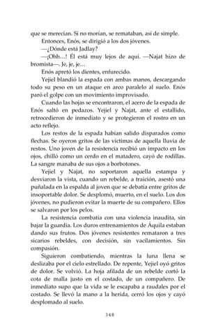 348
que se merecían. Sí no morían, se remataban, así de simple.
Entonces, Enós, se dirigió a los dos jóvenes.
⎯¿Dónde está Jadlay?
⎯¡Ohh…! Él está muy lejos de aquí. ⎯Najat hizo de
bromista⎯. Je, je, je…
Enós apretó los dientes, enfurecido.
Yejiel blandió la espada con ambas manos, descargando
todo su peso en un ataque en arco paralelo al suelo. Enós
paró el golpe con un movimiento improvisado.
Cuando las hojas se encontraron, el acero de la espada de
Enós saltó en pedazos. Yejiel y Najat, ante el estallido,
retrocedieron de inmediato y se protegieron el rostro en un
acto reflejo.
Los restos de la espada habían salido disparados como
flechas. Se oyeron gritos de las víctimas de aquella lluvia de
restos. Uno joven de la resistencia recibió un impacto en los
ojos, chilló como un cerdo en el matadero, cayó de rodillas.
La sangre manaba de sus ojos a borbotones.
Yejiel y Najat, no soportaron aquella estampa y
desviaron la vista, cuando un rebelde, a traición, asestó una
puñalada en la espalda al joven que se debatía entre gritos de
insoportable dolor. Se desplomó, muerto, en el suelo. Los dos
jóvenes, no pudieron evitar la muerte de su compañero. Ellos
se salvaron por los pelos.
La resistencia combatía con una violencia inaudita, sin
bajar la guardia. Los duros entrenamientos de Áquila estaban
dando sus frutos. Dos jóvenes resistentes remataron a tres
sicarios rebeldes, con decisión, sin vacilamientos. Sin
compasión.
Siguieron combatiendo, mientras la luna llena se
deslizaba por el cielo estrellado. De repente, Yejiel oyó gritos
de dolor. Se volvió. La hoja afilada de un rebelde cortó la
cota de malla justo en el costado, de un compañero. De
inmediato supo que la vida se le escapaba a raudales por el
costado. Se llevó la mano a la herida, cerró los ojos y cayó
desplomado al suelo.
 