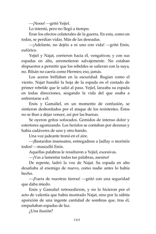349
⎯¡Nooo! ⎯gritó Yejiel.
Lo intentó, pero no llegó a tiempo.
Eran los efectos colaterales de la guerra. En esta, como en
todas, se perdían vidas. Más de las deseadas.
⎯¡Adelante, no dejéis a ni uno con vida! ⎯gritó Enós,
eufórico.
Yejiel y Najat, corrieron hacia él, vengativos; y con sus
espadas en alto, arremetieron salvajemente. No estaban
dispuestos a permitir que los rebeldes se salieran con la suya,
no. Bilsán no caería como Hermes; eso, jamás.
Los aceros brillaban en la oscuridad. Rugían como el
viento. Najat hundió la hoja de la espada en el costado de
primer rebelde que le salió al paso. Yejiel, lanzaba su espada
en todas direcciones, sesgando la vida del que osaba a
enfrentarse a él.
Enós y Gamaliel, en un momento de confusión, se
sintieron desbordados por el ataque de los resistentes. Éstos
no se iban a dejar vencer, así por las buenas.
Se oyeron gritos sofocados. Gemidos de intenso dolor y
estertores agonizando. Los heridos se contaban por decenas y
había cadáveres de uno y otro bando.
Una voz jadeante tronó en el aire.
⎯¡Bastardos insensatos, entregadnos a Jadlay o moriréis
todos! ⎯masculló Enós.
Aquellas palabras le resultaron a Yejiel, excesivas.
⎯¡Vas a lamentar todas tus palabras, asesino!
De repente, ladró la voz de Najat. Su espada en alto
desafiaba al enemigo de nuevo, como nadie antes lo había
hecho.
⎯¡Fuera de nuestras tierras! ⎯gritó con una seguridad
que daba miedo.
Enós y Gamaliel retrocedieron, y no lo hicieron por el
acto de valentía que había mostrado Najat, sino por la súbita
aparición de una ingente cantidad de sombras que, tras él,
empuñaban espadas de luz.
¿Una ilusión?
 