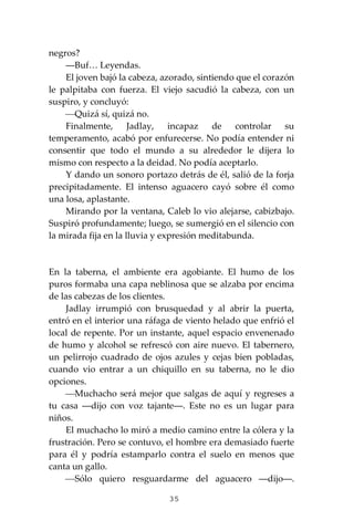 35
negros?
―Buf… Leyendas.
El joven bajó la cabeza, azorado, sintiendo que el corazón
le palpitaba con fuerza. El viejo sacudió la cabeza, con un
suspiro, y concluyó:
⎯Quizá sí, quizá no.
Finalmente, Jadlay, incapaz de controlar su
temperamento, acabó por enfurecerse. No podía entender ni
consentir que todo el mundo a su alrededor le dijera lo
mismo con respecto a la deidad. No podía aceptarlo.
Y dando un sonoro portazo detrás de él, salió de la forja
precipitadamente. El intenso aguacero cayó sobre él como
una losa, aplastante.
Mirando por la ventana, Caleb lo vio alejarse, cabizbajo.
Suspiró profundamente; luego, se sumergió en el silencio con
la mirada fija en la lluvia y expresión meditabunda.
En la taberna, el ambiente era agobiante. El humo de los
puros formaba una capa neblinosa que se alzaba por encima
de las cabezas de los clientes.
Jadlay irrumpió con brusquedad y al abrir la puerta,
entró en el interior una ráfaga de viento helado que enfrió el
local de repente. Por un instante, aquel espacio envenenado
de humo y alcohol se refrescó con aire nuevo. El tabernero,
un pelirrojo cuadrado de ojos azules y cejas bien pobladas,
cuando vio entrar a un chiquillo en su taberna, no le dio
opciones.
⎯Muchacho será mejor que salgas de aquí y regreses a
tu casa ―dijo con voz tajante―. Este no es un lugar para
niños.
El muchacho lo miró a medio camino entre la cólera y la
frustración. Pero se contuvo, el hombre era demasiado fuerte
para él y podría estamparlo contra el suelo en menos que
canta un gallo.
⎯Sólo quiero resguardarme del aguacero ―dijo―.
 