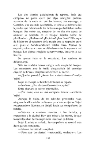350
Los dos sicarios palidecieron de repente. Enós era
escéptico, no podía creer que algo intangible pudiera
aparecer de la nada así por las buenas; sin embargo, a
Gamaliel, que era más susceptible, le vino a la memoria las
leyendas que hablaban de los fantasmas que habitaban en los
bosques. Sea como sea, ninguno de los dos era capaz de
asimilar lo ocurrido en el bosque aquella noche de
pleniluníum. ¿Hechiceros? ¿Espíritus? ¿Los Seres? El bosque
de Bilsán era el epicentro de la magia que se respiraba en el
aire, pues el Sanctasanctórum estaba cerca. Mudos de
espanto, echaron a correr ocultándose entre la espesura del
bosque. Los demás rebeldes supervivientes, imitaron a sus
líderes.
Se oyeron risas en la oscuridad. Las sombras se
difuminaron.
Sólo los rebeldes fueron testigos de la magia del bosque.
Los resistentes ante la huida despavorida del enemigo
cayeron de bruces. Incapaces de creer en su suerte.
⎯¿Qué ha pasado? ¿Acaso han visto fantasmas? ⎯dijo
Yejiel.
Najat se encogió de hombro. Enfundó su espada.
⎯ No lo sé. ¿Una alucinación colectiva, quizá?
Entre el grupo se oyeron murmullos.
⎯¡Por favor, esto es una completa locura! ⎯exclamó
Yejiel.
Aunque la huida de los rebeldes provocaba risas,
ninguno de ellos estaba de humor para las carcajadas. Yejiel
recuperando el liderato, se dirigió hacia sus compañeros de
batalla.
⎯Cojamos a nuestros muertos, a los heridos, y
regresemos a la ciudad. Hay que avisar a las tropas, de que
los rebeldes han hecho su primera incursión en Bilsán.
Najat lo miró, extrañado. Su compañero se mostró más
duro que de costumbre.
⎯Estarán durmiendo ⎯replicó.
⎯¡Pues que despierten! ⎯respondió, exaltado⎯. Los
 