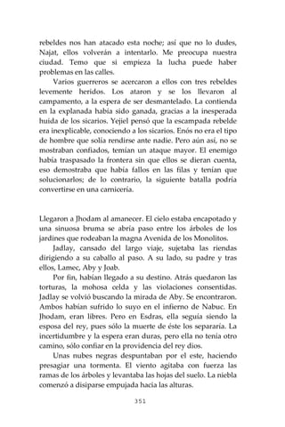 351
rebeldes nos han atacado esta noche; así que no lo dudes,
Najat, ellos volverán a intentarlo. Me preocupa nuestra
ciudad. Temo que si empieza la lucha puede haber
problemas en las calles.
Varios guerreros se acercaron a ellos con tres rebeldes
levemente heridos. Los ataron y se los llevaron al
campamento, a la espera de ser desmantelado. La contienda
en la explanada había sido ganada, gracias a la inesperada
huida de los sicarios. Yejiel pensó que la escampada rebelde
era inexplicable, conociendo a los sicarios. Enós no era el tipo
de hombre que solía rendirse ante nadie. Pero aún así, no se
mostraban confiados, temían un ataque mayor. El enemigo
había traspasado la frontera sin que ellos se dieran cuenta,
eso demostraba que había fallos en las filas y tenían que
solucionarlos; de lo contrario, la siguiente batalla podría
convertirse en una carnicería.
Llegaron a Jhodam al amanecer. El cielo estaba encapotado y
una sinuosa bruma se abría paso entre los árboles de los
jardines que rodeaban la magna Avenida de los Monolitos.
Jadlay, cansado del largo viaje, sujetaba las riendas
dirigiendo a su caballo al paso. A su lado, su padre y tras
ellos, Lamec, Aby y Joab.
Por fin, habían llegado a su destino. Atrás quedaron las
torturas, la mohosa celda y las violaciones consentidas.
Jadlay se volvió buscando la mirada de Aby. Se encontraron.
Ambos habían sufrido lo suyo en el infierno de Nabuc. En
Jhodam, eran libres. Pero en Esdras, ella seguía siendo la
esposa del rey, pues sólo la muerte de éste los separaría. La
incertidumbre y la espera eran duras, pero ella no tenía otro
camino, sólo confiar en la providencia del rey dios.
Unas nubes negras despuntaban por el este, haciendo
presagiar una tormenta. El viento agitaba con fuerza las
ramas de los árboles y levantaba las hojas del suelo. La niebla
comenzó a disiparse empujada hacia las alturas.
 