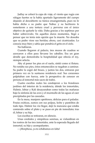 352
Jadlay se colocó la capa de viaje, el viento que rugía con
ráfagas fuertes se la había apartado ligeramente del cuerpo
dejando al descubierto su túnica ensangrentada, pues no le
había dicho a su padre que Nabuc y su hechicero le
sometieron a una tortura cruel y perversa con el único
objetivo de quitarle la vida. Daba gracias a los septímus por
haber sobrevivido. En aquellos duros momentos, llegó a
pensar que no tenía más opción que la muerte. No deseaba
que su padre viese sus heridas; ahora, casi cicatrizadas. Lo
conocía muy bien y sabía que pondría el grito en el cielo.
No hablaron.
Cuando llegaron al palacio, tres mozos de cuadras se
acercaron a ellos para llevarse los caballos. Era un gran
detalle que demostraba la hospitalidad que ofrecía el rey,
siempre selecta.
Aby al poner los pies en el suelo, sintió como si flotara.
No notaba sus pies, éstos entumecidos se negaban a caminar.
Su padre la cogió del brazo, y juntos los dos, entraron por
primera vez en la suntuosa residencia real. Sus corazones
palpitaban con fuerza, ante la perspectiva de conocer en
persona al inmortal más sacro de todos.
Cuatro escoltas reales los condujeron a los frondosos
jardines del interior de la residencia, dónde los inmortales,
Halmir, Ishtar y Kali desayunaban como todas las mañanas
bajo la sinfonía de las aves y el murmullo de las aguas al caer
precipitadas por las cascadas.
En la mesa, manjares apetitosos, delicias para el paladar.
Frutas exóticas, zumos con sus pulpas, leche y pastelitos de
todo tipo. Halmir los vio llegar, dejó la manzana que estaba
comiendo sobre el plato y se puso en pie de inmediato; tras
él, Ishtar y su hija.
Los escoltas se retiraron, en silencio.
Unas cordiales y simpáticas sonrisas, se vislumbran en
los rostros de los tres inmortales, ante la esperada llegada del
inmortal, su hijo y acompañantes.
⎯¡Morpheus, ya te echábamos en falta!
 