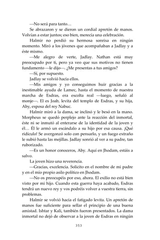 353
⎯No será para tanto…
Se abrazaron y se dieron un cordial apretón de manos.
Volvían a estar juntos; eso bien, merecía una celebración.
Halmir no perdió su hermosa sonrisa en ningún
momento. Miró a los jóvenes que acompañaban a Jadlay y a
éste mismo.
⎯Me alegro de verte, Jadlay. Nathan está muy
preocupado por ti, pero ya veo que sus motivos no tienen
fundamento ⎯le dijo⎯. ¿Me presentas a tus amigos?
⎯Sí, por supuesto.
Jadlay se volvió hacia ellos.
⎯Mis amigos y yo conseguimos huir gracias a la
inestimable ayuda de Lamec, hasta el momento de nuestra
marcha de Esdras, era escolta real ⎯luego, señaló al
monje⎯. El es Joab, levita del templo de Esdras, y su hija,
Aby, esposa del rey Nabuc.
Halmir miró a la dama, se inclinó y le besó en la mano.
Morpheus se quedó perplejo ante la reacción del inmortal,
éste ni se inmutó al enterarse de la identidad de la joven y
él… Él le armó un escándalo a su hijo por esa causa. ¡Qué
ridículo! Se avergonzó solo con pensarlo, y un fuego extraño
le subió hasta las mejillas. Jadlay sonrió al ver a su padre, tan
ruborizado.
⎯Es un honor conoceros, Aby. Aquí en Jhodam, estáis a
salvo.
La joven hizo una reverencia.
⎯Gracias, excelencia. Solicito en el nombre de mi padre
y en el mío propio asilo político en Jhodam.
⎯No os preocupéis por eso, ahora. El exilio no está bien
visto por mi hijo. Cuando esta guerra haya acabado, Esdras
tendrá un nuevo rey y vos podréis volver a vuestra tierra, sin
problemas.
Halmir se volvió hacia el fatigado levita. Un apretón de
manos fue suficiente para sellar el principio de una buena
amistad. Ishtar y Kali, también fueron presentados. La dama
inmortal no dejó de observar a la joven de Esdras en ningún
 