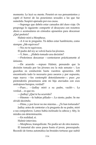 354
momento. Le leyó su mente. Penetró en sus pensamientos y
captó el horror de las posesiones sexuales a las que fue
sometida. Suspiró apenada por esa causa.
⎯Supongo que debéis estar cansados del duro viaje. Os
propongo lo siguiente: compartir el desayuno con nosotros
ahora o acomodaros en cómodos aposentos para descansar
¿Qué preferís?
Halmir miró a Morpheus.
⎯A ti no te pregunto. Tú debes estar hambriento, como
siempre. ¿Me equivoco?
⎯No; no te equivocas.
El padre del rey se volvió hacia los jóvenes.
⎯Y, bien… ¿Habéis tomado una decisión?
⎯Preferimos descansar ⎯contestaron prácticamente al
únisono.
⎯De acuerdo ⎯repuso Halmir, pensando que la
decisión tomada por los jóvenes era la más sensata⎯. Los
guardias os conducirán hasta vuestros aposentos. Allí
encontraréis todo lo necesario para asearos y por supuesto,
ropa nueva ⎯los contempló detenidamente⎯; pues ¿no
pretenderéis presentaros ante mi hijo ataviados con esos
andrajosos harapos, verdad?
⎯Pues… ⎯Jadlay miró a su padre, vaciló⎯. La
verdad… es que no.
⎯¡Jadlay! ¿Qué te ha ocurrido?
⎯Hmmm ⎯le habían pillado⎯. Lo siento, padre. Se me
olvidó decírtelo.
⎯Dime, y por favor no me mientas… ¿Te han torturado?
Jadlay antes de contestar a la pregunta de su padre, miró
a sus compañeros. Lamec había inclinado la cabeza y Aby, lo
miraba con determinación.
⎯En realidad, si.
Halmir intervino.
⎯Morpheus, tranquilízate. No podía ser de otra manera.
El inmortal dio unos pasos hasta el joven, preocupado.
Recordó de forma automática las brutales torturas que sufrió
 