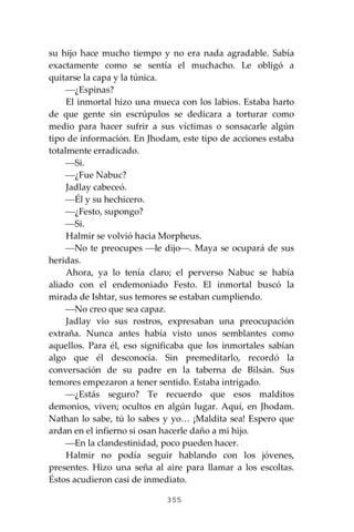 355
su hijo hace mucho tiempo y no era nada agradable. Sabía
exactamente como se sentía el muchacho. Le obligó a
quitarse la capa y la túnica.
⎯¿Espinas?
El inmortal hizo una mueca con los labios. Estaba harto
de que gente sin escrúpulos se dedicara a torturar como
medio para hacer sufrir a sus víctimas o sonsacarle algún
tipo de información. En Jhodam, este tipo de acciones estaba
totalmente erradicado.
⎯Si.
⎯¿Fue Nabuc?
Jadlay cabeceó.
⎯Él y su hechicero.
⎯¿Festo, supongo?
⎯Si.
Halmir se volvió hacia Morpheus.
⎯No te preocupes ⎯le dijo⎯. Maya se ocupará de sus
heridas.
Ahora, ya lo tenía claro; el perverso Nabuc se había
aliado con el endemoniado Festo. El inmortal buscó la
mirada de Ishtar, sus temores se estaban cumpliendo.
⎯No creo que sea capaz.
Jadlay vio sus rostros, expresaban una preocupación
extraña. Nunca antes había visto unos semblantes como
aquellos. Para él, eso significaba que los inmortales sabían
algo que él desconocía. Sin premeditarlo, recordó la
conversación de su padre en la taberna de Bilsán. Sus
temores empezaron a tener sentido. Estaba intrigado.
⎯¿Estás seguro? Te recuerdo que esos malditos
demonios, viven; ocultos en algún lugar. Aquí, en Jhodam.
Nathan lo sabe, tú lo sabes y yo… ¡Maldita sea! Espero que
ardan en el infierno si osan hacerle daño a mi hijo.
⎯En la clandestinidad, poco pueden hacer.
Halmir no podía seguir hablando con los jóvenes,
presentes. Hizo una seña al aire para llamar a los escoltas.
Éstos acudieron casi de inmediato.
 