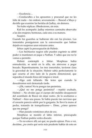 356
⎯Excelencia…
⎯Conducidles a los aposentos y procurad que no les
falte de nada ⎯les ordenó, severamente⎯. Buscad a Maya y
decidle que examine las heridas de Jadlay, sin demora.
No hubo réplicas. Obedecieron, sin más.
Kali les acompañó. Jadlay mientras caminaba observaba
a las dos mujeres; hermosas, cada una a su manera.
Suspiró.
Cuando los guardias se hubieron ido con los jóvenes. Los
inmortales prosiguieron con la conversación que habían
dejado en suspenso unos minutos antes.
Ishtar captó la preocupación de Halmir.
⎯Los hechiceros negros sólo pueden esgrimir su débil
poder si mantienen en jaque a Nathan. Y sabes que eso no lo
vamos a permitir.
Halmir contempló a Ishtar. Morpheus había
enmudecido, se sentó en la silla, sin atreverse a pegar
bocado. Repentinamente, los tres inmortales, tuvieron clara
la gravedad de la situación. Halmir sabía perfectamente lo
que ocurría al otro lado de la puerta dimensional, que
separaba el mundo físico del mágico e irreal.
⎯Algo está fallando. Me temo que cuando lo
descubramos será demasiado tarde.
⎯¡Oh, vamos! No te pongas tan pesimista.
⎯¿Qué no me ponga pesimista? ⎯repitió exaltado,
Halmir⎯. No olvides que el cuerpo del maldito desapareció
del acantilado de Roccá sin dejar rastro. ¡Se lo ocultamos a
Nathan! ⎯hizo una pausa. Se había puesto tan nervioso que
el corazón parecía salirle por la garganta. Se llevó la mano al
pecho, tratando de tranquilizarse⎯. Dime, ¿cómo quieres
que me ponga?
⎯Han pasado veinticinco años de eso.
Morpheus se mordió el labio inferior, preocupado
porque Nathan podría verles discutir.
⎯Yo no estuve allí; así qué, no puedo opinar. Pero a ver,
decidme, ¿no creéis qué sería más prudente hablar de esto en
 