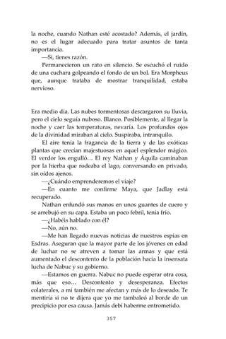 357
la noche, cuando Nathan esté acostado? Además, el jardín,
no es el lugar adecuado para tratar asuntos de tanta
importancia.
⎯Sí, tienes razón.
Permanecieron un rato en silencio. Se escuchó el ruido
de una cuchara golpeando el fondo de un bol. Era Morpheus
que, aunque trataba de mostrar tranquilidad, estaba
nervioso.
Era medio día. Las nubes tormentosas descargaron su lluvia,
pero el cielo seguía nuboso. Blanco. Posiblemente, al llegar la
noche y caer las temperaturas, nevaría. Los profundos ojos
de la divinidad miraban al cielo. Suspiraba, intranquilo.
El aire tenía la fragancia de la tierra y de las exóticas
plantas que crecían majestuosas en aquel esplendor mágico.
El verdor los engulló… El rey Nathan y Áquila caminaban
por la hierba que rodeaba el lago, conversando en privado,
sin oídos ajenos.
⎯¿Cuándo emprenderemos el viaje?
⎯En cuanto me confirme Maya, que Jadlay está
recuperado.
Nathan enfundó sus manos en unos guantes de cuero y
se arrebujó en su capa. Estaba un poco febril, tenía frío.
⎯¿Habéis hablado con él?
⎯No, aún no.
⎯Me han llegado nuevas noticias de nuestros espías en
Esdras. Aseguran que la mayor parte de los jóvenes en edad
de luchar no se atreven a tomar las armas y que está
aumentado el descontento de la población hacia la insensata
lucha de Nabuc y su gobierno.
⎯Estamos en guerra. Nabuc no puede esperar otra cosa,
más que eso… Descontento y desesperanza. Efectos
colaterales, a mí también me afectan y más de lo deseado. Te
mentiría si no te dijera que yo me tambaleó al borde de un
precipicio por esa causa. Jamás debí haberme entrometido.
 