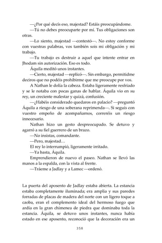 358
⎯¿Por qué decís eso, majestad? Estáis preocupándome.
⎯Tú no debes preocuparte por mí. Tus obligaciones son
otras.
⎯Lo siento, majestad ⎯contestó⎯. No estoy conforme
con vuestras palabras, vos también sois mi obligación y mi
trabajo.
⎯Tu trabajo es destruir a aquel que intente entrar en
Jhodam sin autorización. Eso es todo.
Áquila meditó unos instantes.
⎯Cierto, majestad ⎯replicó⎯. Sin embargo, permitidme
deciros que no podéis prohibirme que me preocupe por vos.
A Nathan le dolía la cabeza. Estaba ligeramente resfriado
y se le notaba con pocas ganas de hablar. Áquila vio en su
rey, un creciente malestar y quizá, confusión.
⎯¿Habéis considerado quedaros en palacio? ⎯preguntó
Áquila a riesgo de una soberana reprimenda⎯. Si seguís con
vuestro empeño de acompañarnos, correréis un riesgo
innecesario.
Nathan hizo un gesto despreocupado. Se detuvo y
agarró a su fiel guerrero de un brazo.
⎯No insistas, comandante.
⎯Pero, majestad…
El rey lo interrumpió, ligeramente irritado.
⎯Ya basta, Áquila.
Emprendieron de nuevo el paseo. Nathan se llevó las
manos a la espalda, con la vista al frente.
⎯Tráeme a Jadlay y a Lamec ⎯ordenó.
La puerta del aposento de Jadlay estaba abierta. La estancia
estaba completamente iluminada; era amplia y sus paredes
forradas de placas de madera del norte con un ligero toque a
caoba, eran el complemento ideal del hermoso fuego que
ardía en la gran chimenea de piedra que dominaba toda la
estancia. Áquila, se detuvo unos instantes, nunca había
estado en ese aposento, reconoció que la decoración era un
 
