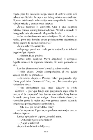 359
regalo para los sentidos; luego, cruzó el umbral como una
exhalación. Se hizo la capa a un lado y miró a su alrededor.
El joven estaba en la sala contigua en compañía de Lamec. Se
habían bañado y puesto ropas limpias.
Áquila husmeó el ambiente. Olía a una fragancia
extraña, como a un ungüento medicinal. No había entrado en
la segunda estancia, cuando Maya salía de ella.
⎯Ese muchacho es un toro ⎯le dijo⎯. No sé cómo lo ha
hecho, pero sus heridas están prácticamente cicatrizadas.
¿Estás seguro de qué no es inmortal?
Áquila cabeceó, sonriente.
⎯Supongo que al ser criado por uno de ellos se le habrá
pegado algo, digo yo.
⎯Hmmm. Sí, es posible.
Dichas estas palabras, Maya abandonó el aposento.
Áquila entró en la segunda estancia, dio unas palmadas al
aire.
Los dos jóvenes se dieron la vuelta, sobresaltados.
⎯Hola, chicos. Debéis acompañadme, el rey quiere
veros a los dos de inmediato.
⎯Caramba, Áquila… Podrías haber preguntado algo
cómo, ¿qué tal o cómo estás? Pero, no… Tú como siempre,
haciéndote notar.
⎯Has demostrado que sabes cuidarte tu solito
⎯contestó⎯. ¿por qué tengo que preguntarte algo sobre lo
que ya sé la respuesta? Eres bueno, muchacho. Muy bueno.
Es eso lo que quieres que te diga… Pues entérate, chaval, no
hace falta que te lo repita cada vez que nos vemos. Además,
tengo otras preocupaciones aparte de ti.
⎯¡Oh, si…! ¡Se me olvidaba, el rey!
⎯Por supuesto. Y por tu propio bien, será mejor que no
le hagas esperar.
Lamec apoyado en la pared, se echó a reír.
⎯¿Os habéis puesto de acuerdo?
⎯¿A qué te refieres?
Áquila tocó la túnica del joven.
 