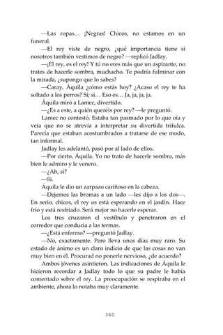 360
⎯Las ropas… ¡Negras! Chicos, no estamos en un
funeral.
⎯El rey viste de negro, ¿qué importancia tiene sí
nosotros también vestimos de negro? ⎯replicó Jadlay.
⎯¡El rey, es el rey! Y tú no eres más que un aspirante, no
trates de hacerle sombra, muchacho. Te podría fulminar con
la mirada, ¿supongo que lo sabes?
⎯Caray, Áquila ¿cómo estás hoy? ¿Acaso el rey te ha
soltado a los perros? Sí; si… Eso es… Ja, ja, ja, ja.
Áquila miró a Lamec, divertido.
⎯¿Es a este, a quién queréis por rey? ⎯le preguntó.
Lamec no contestó. Estaba tan pasmado por lo que oía y
veía que no se atrevía a interpretar su divertida trifulca.
Parecía que estaban acostumbrados a tratarse de ese modo,
tan informal.
Jadlay les adelantó, pasó por al lado de ellos.
⎯Por cierto, Áquila. Yo no trato de hacerle sombra, más
bien le admiro y le venero.
⎯¿Ah, sí?
⎯Si.
Áquila le dio un zarpazo cariñoso en la cabeza.
⎯Dejemos las bromas a un lado ⎯les dijo a los dos⎯.
En serio, chicos, el rey os está esperando en el jardín. Hace
frío y está resfriado. Será mejor no hacerle esperar.
Los tres cruzaron el vestíbulo y penetraron en el
corredor que conducía a las termas.
⎯¿Está enfermo? ⎯preguntó Jadlay.
⎯No, exactamente. Pero lleva unos días muy raro. Su
estado de ánimo es un claro indicio de que las cosas no van
muy bien en él. Procurad no ponerle nervioso, ¿de acuerdo?
Ambos jóvenes asintieron. Las indicaciones de Áquila le
hicieron recordar a Jadlay todo lo que su padre le había
comentado sobre el rey. La preocupación se respiraba en el
ambiente, ahora lo notaba muy claramente.
 