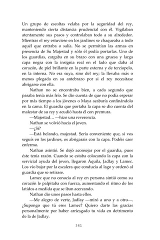 361
Un grupo de escoltas velaba por la seguridad del rey,
manteniendo cierta distancia prudencial con él. Vigilaban
atentamente sus pasos y controlaban todo a su alrededor.
Mientras el rey estuviese en los jardines se chaqueaba a todo
aquél que entraba o salía. No se permitían las armas en
presencia de Su Majestad y sólo él podía portarlas. Uno de
los guardias, cargaba en su brazo con una gruesa y larga
capa negra con la insignia real en el lado que daba al
corazón, de piel brillante en la parte externa y de terciopelo,
en la interna. No era suya, sino del rey; la llevaba más o
menos plegada en su antebrazo por si el rey necesitase
abrigarse con ella.
Nathan no se encontraba bien, a cada segundo que
pasaba tenía más frío. Se dio cuenta de que no podía esperar
por más tiempo a los jóvenes o Maya acabaría confinándolo
en la cama. El guardia que portaba la capa se dio cuenta del
malestar de su rey y acudió hasta él con premura.
⎯Majestad… ⎯hizo una reverencia.
Nathan se volvió hacia el joven.
⎯¿Si?
⎯Está helando, majestad. Sería conveniente que, si vos
seguís en los jardines, os abrigarais con la capa. Podéis caer
enfermo.
Nathan asintió. Se dejó aconsejar por el guardia, pues
éste tenía razón. Cuando se estaba colocando la capa con la
servicial ayuda del joven, llegaron Áquila, Jadlay y Lamec.
Los vio bajar por la escalera que conducía al lago y ordenó al
guardia que se retirase.
Lamec que no conocía al rey en persona sintió como su
corazón le palpitaba con fuerza, aumentando el ritmo de los
latidos a medida que se iban acercando.
Nathan dio unos pasos hasta ellos.
⎯Me alegro de verte, Jadlay ⎯miró a uno y a otro⎯.
¿Supongo que tú eres Lamec? Quiero darte las gracias
personalmente por haber arriesgado tu vida en detrimento
de la de Jadlay.
 