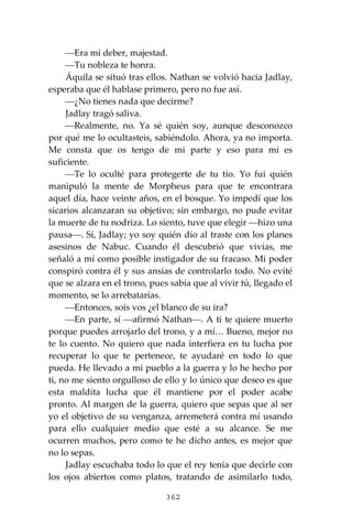 362
⎯Era mi deber, majestad.
⎯Tu nobleza te honra.
Áquila se situó tras ellos. Nathan se volvió hacia Jadlay,
esperaba que él hablase primero, pero no fue así.
⎯¿No tienes nada que decirme?
Jadlay tragó saliva.
⎯Realmente, no. Ya sé quién soy, aunque desconozco
por qué me lo ocultasteis, sabiéndolo. Ahora, ya no importa.
Me consta que os tengo de mi parte y eso para mi es
suficiente.
⎯Te lo oculté para protegerte de tu tío. Yo fui quién
manipuló la mente de Morpheus para que te encontrara
aquel día, hace veinte años, en el bosque. Yo impedí que los
sicarios alcanzaran su objetivo; sin embargo, no pude evitar
la muerte de tu nodriza. Lo siento, tuve que elegir ⎯hizo una
pausa⎯. Sí, Jadlay; yo soy quién dio al traste con los planes
asesinos de Nabuc. Cuando él descubrió que vivías, me
señaló a mí como posible instigador de su fracaso. Mi poder
conspiró contra él y sus ansias de controlarlo todo. No evité
que se alzara en el trono, pues sabía que al vivir tú, llegado el
momento, se lo arrebatarías.
⎯Entonces, sois vos ¿el blanco de su ira?
⎯En parte, sí ⎯afirmó Nathan⎯. A ti te quiere muerto
porque puedes arrojarlo del trono, y a mí… Bueno, mejor no
te lo cuento. No quiero que nada interfiera en tu lucha por
recuperar lo que te pertenece, te ayudaré en todo lo que
pueda. He llevado a mi pueblo a la guerra y lo he hecho por
ti, no me siento orgulloso de ello y lo único que deseo es que
esta maldita lucha que él mantiene por el poder acabe
pronto. Al margen de la guerra, quiero que sepas que al ser
yo el objetivo de su venganza, arremeterá contra mí usando
para ello cualquier medio que esté a su alcance. Se me
ocurren muchos, pero como te he dicho antes, es mejor que
no lo sepas.
Jadlay escuchaba todo lo que el rey tenía que decirle con
los ojos abiertos como platos, tratando de asimilarlo todo,
 