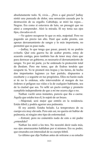 363
absolutamente todo. Sí, vivía… ¿Pero a qué precio? Jadlay
sintió una punzada de dolor, una sensación causada por la
destrucción de su orgullo. Cabizbajo, se miró las ropas…
Negras. Era como si estuviera de luto, un presagió que no
atinó a comprender. Alzó la mirada. El rey tenía sus ojos
fijos, clavados en él.
⎯Yo quiero recuperar lo que es mío, majestad. Pero no
pagando un precio tan alto. Haré que acabe pronto, con
apenas derramamiento de sangre y lo más importante, no
permitiré que os pase nada.
⎯Jadlay, lo que tenga que pasar, pasará; tú no podrás
evitarlo. Qué esta guerra ha de acabar pronto, estoy de
acuerdo contigo, pero también has de tener muy claro que
para derrocar un gobierno, es necesario el derramamiento de
sangre. Yo por mi parte, ya he ordenado la protección total
de Jhodam. Pero me temo, que de Esdras tendrás que
ocuparte tú. Yo te prometí mis tropas y las tienes, de hecho
dos importantes legiones ya han partido, dispuestos a
escoltarte y a seguirte en tus propósitos. Ellos no harán nada
si tú no lo ordenas, sólo intervendrán al margen de tus
órdenes si peligran sus vidas o la de cualquier habitante, sea
de la ciudad que sea. Yo sellé un pacto contigo y prometo
cumplirlo independiente de que a mí me ocurra algo o no.
Nathan vaciló unos instantes, parecía que iba a caerse.
Áquila que estaba tras él, lo sujetó de un brazo.
⎯Majestad, será mejor que entréis en la residencia.
Estáis fébril y podéis agarrar una pulmonía.
El rey asintió. Estaba helado. La temperatura de su
cuerpo era muy elevada. Pero aún así, no quería oír hablar de
pulmonía, ni ningún otro tipo de enfermedad.
⎯Entraré, pero no comentéis nada de esto a mi padre
¿entendido?
Nathan los miró a los tres. No necesitó decir nada más,
sus ojos amenazantes hablaban por sí mismos. Era su poder,
que emanaba con intensidad de su cuerpo febril.
Lo último que dijo Nathan antes de retirarse a su estudio
 