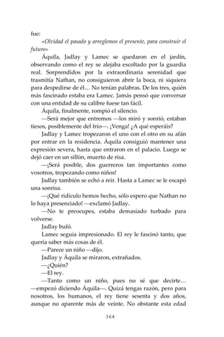 364
fue:
«Olvidad el pasado y arreglemos el presente, para construir el
futuro»
Áquila, Jadlay y Lamec se quedaron en el jardín,
observando como el rey se alejaba escoltado por la guardia
real. Sorprendidos por la extraordinaria serenidad que
trasmitía Nathan, no consiguieron abrir la boca, ni siquiera
para despedirse de él… No tenían palabras. De los tres, quién
más fascinado estaba era Lamec. Jamás pensó que conversar
con una entidad de su calibre fuese tan fácil.
Áquila, finalmente, rompió el silencio.
⎯Será mejor que entremos ⎯los miró y sonrió, estaban
tiesos, posiblemente del frío⎯. ¡Venga! ¿A qué esperáis?
Jadlay y Lamec tropezaron el uno con el otro en su afán
por entrar en la residencia. Áquila consiguió mantener una
expresión severa, hasta que entraron en el palacio. Luego se
dejó caer en un sillón, muerto de risa.
⎯¡Será posible, dos guerreros tan importantes como
vosotros, tropezando como niños!
Jadlay también se echó a reír. Hasta a Lamec se le escapó
una sonrisa.
⎯¡Qué ridículo hemos hecho, sólo espero que Nathan no
lo haya presenciado! ⎯exclamó Jadlay.
⎯No te preocupes, estaba demasiado turbado para
volverse.
Jadlay bufó.
Lamec seguía impresionado. El rey le fascinó tanto, que
quería saber más cosas de él.
⎯Parece un niño ⎯dijo.
Jadlay y Áquila se miraron, extrañados.
⎯¿Quién?
⎯El rey.
⎯Tanto como un niño, pues no sé que decirte…
⎯empezó diciendo Áquila⎯. Quizá tengas razón, pero para
nosotros, los humanos, el rey tiene sesenta y dos años,
aunque no aparente más de veinte. No obstante esta edad
 