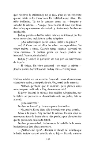 365
que nosotros le atribuimos no es real, pues es un concepto
que no existe en los inmortales. En realidad, es un niño… Un
niño indómito. Tú no le conoces como yo. ⎯Suspiró y
sacudió la cabeza⎯. Aunque para buscar al niño que lleva
dentro hay que remover demasiado y ciertamente, Nathan es
insoldable.
Jadlay puestos a hablar sobre edades, se interesó por los
otros inmortales, incluido su padre adoptivo.
⎯¿Qué edad sugerís para Halmir, Ishtar y mi padre?
⎯¡Uf! Creo que ni ellos lo saben. ⎯respondió⎯. Yo
tengo treinta y cinco. Cuando tenga sesenta, pareceré un
viejo carcamal. Si pudiera pedir un deseo, pediría ser
inmortal ¡Vamos, sin dudarlo!
Jadlay y Lamec se partieron de risa por las ocurrencias
de Áquila.
⎯Sí, chicos. Un viejo carcamal ⎯se rascó la cabeza⎯-
¡Qué le vamos hacer! Cuando no hay más… No hay más.
Nathan estaba en su estudio firmando unos documentos,
cuando su padre, acompañado de Aby, entró en la estancia.
⎯Nathan, perdona que te moleste, pero ¿tienes unos
minutos para dedicarle a Aby, desea conocerte?
El joven levantó la mirada. Sus mejillas ruborizadas, por
la fiebre, se quedaron al descubierto ante su padre, éste se
alarmó.
⎯¿Estás enfermo?
Nathan se levantó y dio unos pasos hasta ellos.
⎯No, padre. Estoy bien, sólo he cogido un poco de frío.
Miró a la joven. Aby inclinó la cabeza. Halmir alzó su
mano para tocar la frente de su hijo, perlada por el sudor frío
que le provocaba su estado febril.
Nathan puso su dedo índice sobre la barbilla de la joven,
haciendo que ésta alzara su rostro.
⎯¿Nathan, me oyes? ⎯Halmir se olvidó del asunto que
le había traído hasta el estudio de su hijo⎯. Has de meterte
 