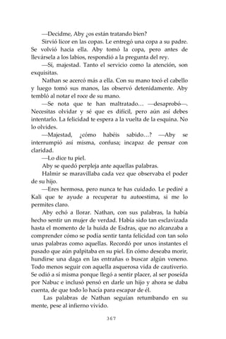 367
⎯Decidme, Aby ¿os están tratando bien?
Sirvió licor en las copas. Le entregó una copa a su padre.
Se volvió hacia ella. Aby tomó la copa, pero antes de
llevársela a los labios, respondió a la pregunta del rey.
⎯Sí, majestad. Tanto el servicio como la atención, son
exquisitas.
Nathan se acercó más a ella. Con su mano tocó el cabello
y luego tomó sus manos, las observó detenidamente. Aby
tembló al notar el roce de su mano.
⎯Se nota que te han maltratado… ⎯desaprobó⎯.
Necesitas olvidar y sé que es difícil, pero aún así debes
intentarlo. La felicidad te espera a la vuelta de la esquina. No
lo olvides.
⎯Majestad, ¿cómo habéis sabido…? ⎯Aby se
interrumpió así misma, confusa; incapaz de pensar con
claridad.
⎯Lo dice tu piel.
Aby se quedó perpleja ante aquellas palabras.
Halmir se maravillaba cada vez que observaba el poder
de su hijo.
⎯Eres hermosa, pero nunca te has cuidado. Le pediré a
Kali que te ayude a recuperar tu autoestima, si me lo
permites claro.
Aby echó a llorar. Nathan, con sus palabras, la había
hecho sentir un mujer de verdad. Había sido tan esclavizada
hasta el momento de la huida de Esdras, que no alcanzaba a
comprender cómo se podía sentir tanta felicidad con tan solo
unas palabras como aquellas. Recordó por unos instantes el
pasado que aún palpitaba en su piel. En cómo deseaba morir,
hundirse una daga en las entrañas o buscar algún veneno.
Todo menos seguir con aquella asquerosa vida de cautiverio.
Se odió a sí misma porque llegó a sentir placer, al ser poseída
por Nabuc e inclusó pensó en darle un hijo y ahora se daba
cuenta, de que todo lo hacía para escapar de él.
Las palabras de Nathan seguían retumbando en su
mente, pese al infierno vivido.
 