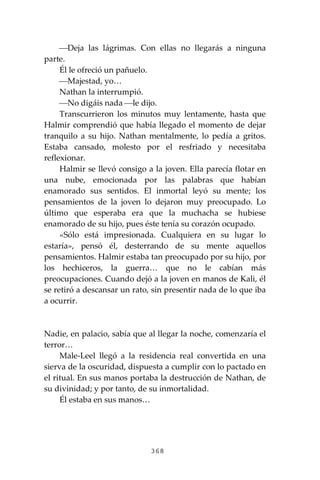 368
⎯Deja las lágrimas. Con ellas no llegarás a ninguna
parte.
Él le ofreció un pañuelo.
⎯Majestad, yo…
Nathan la interrumpió.
⎯No digáis nada ⎯le dijo.
Transcurrieron los minutos muy lentamente, hasta que
Halmir comprendió que había llegado el momento de dejar
tranquilo a su hijo. Nathan mentalmente, lo pedía a gritos.
Estaba cansado, molesto por el resfriado y necesitaba
reflexionar.
Halmir se llevó consigo a la joven. Ella parecía flotar en
una nube, emocionada por las palabras que habían
enamorado sus sentidos. El inmortal leyó su mente; los
pensamientos de la joven lo dejaron muy preocupado. Lo
último que esperaba era que la muchacha se hubiese
enamorado de su hijo, pues éste tenía su corazón ocupado.
«Sólo está impresionada. Cualquiera en su lugar lo
estaría», pensó él, desterrando de su mente aquellos
pensamientos. Halmir estaba tan preocupado por su hijo, por
los hechiceros, la guerra… que no le cabían más
preocupaciones. Cuando dejó a la joven en manos de Kali, él
se retiró a descansar un rato, sin presentir nada de lo que iba
a ocurrir.
Nadie, en palacio, sabía que al llegar la noche, comenzaría el
terror…
Male-Leel llegó a la residencia real convertida en una
sierva de la oscuridad, dispuesta a cumplir con lo pactado en
el ritual. En sus manos portaba la destrucción de Nathan, de
su divinidad; y por tanto, de su inmortalidad.
Él estaba en sus manos…
 