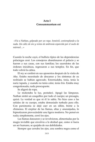 369
Acto I
Consummantum est
«Vio a Nathan, golpeado por un rayo. Inmóvil, contemplando a la
nada. Un cáliz de oro y restos de ambrosía esparcida por el suelo de
mármol…»
Cuando la noche cayó, el bullicio típico de las dependencias
palaciegas cesó. Los consejeros abandonaron el palacio y se
fueron a sus casas, con sus familias; los sacerdotes de las
órdenes iniciáticas, regresaron a sus templos. En fin, que
todo volvió la calma.
El rey se confinó en sus aposentos después de la visita de
Aby. Estaba necesitado de descanso y los síntomas de su
resfriado se habían agravado. Estornudaba, tosía, tenía la
nariz tapada, y cuando no tenía calor, tenía frío. Estaba muy
congestionado, nada preocupante.
Se aligeró de ropa.
Le molestaba la luz, pestañeó. Apagó las lámparas.
Nathan sintió un cosquilleo por todo el cuerpo; un presagio,
quizá. La verdad es que ni él lo sabía. No hizo caso a las
señales de su cuerpo, estaba demasiado turbado para ello.
Con parsimonia se dejó caer en un sillón, frente a la
chimenea. El crepitar de las llamas, altas y anaranjadas, lo
hipnotizaron provocándole una ligera modorra. No pensó en
nada; simplemente, cerró los ojos.
Las llamas danzaron y se revolvieron, alimentadas por la
magia invisible que envolvía a la deidad que, como si fuera
un ser humano, se quejaba de sus debilidades.
Siempre que cerraba los ojos, una sombra negra como el
 