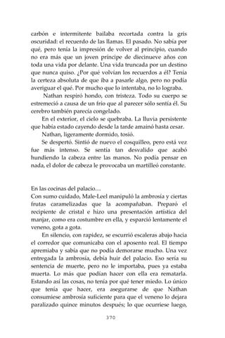 370
carbón e intermitente bailaba recortada contra la gris
oscuridad: el recuerdo de las llamas. El pasado. No sabía por
qué, pero tenía la impresión de volver al principio, cuando
no era más que un joven príncipe de diecinueve años con
toda una vida por delante. Una vida truncada por un destino
que nunca quiso. ¿Por qué volvían los recuerdos a él? Tenía
la certeza absoluta de que iba a pasarle algo, pero no podía
averiguar el qué. Por mucho que lo intentaba, no lo lograba.
Nathan respiró hondo, con tristeza. Todo su cuerpo se
estremeció a causa de un frío que al parecer sólo sentía él. Su
cerebro también parecía congelado.
En el exterior, el cielo se quebraba. La lluvia persistente
que había estado cayendo desde la tarde amainó hasta cesar.
Nathan, ligeramente dormido, tosió.
Se despertó. Sintió de nuevo el cosquilleo, pero está vez
fue más intenso. Se sentía tan desvalido que acabó
hundiendo la cabeza entre las manos. No podía pensar en
nada, el dolor de cabeza le provocaba un martilleó constante.
En las cocinas del palacio…
Con sumo cuidado, Male-Leel manipuló la ambrosía y ciertas
frutas caramelizadas que la acompañaban. Preparó el
recipiente de cristal e hizo una presentación artística del
manjar, como era costumbre en ella, y esparció lentamente el
veneno, gota a gota.
En silencio, con rapidez, se escurrió escaleras abajo hacia
el corredor que comunicaba con el aposento real. El tiempo
apremiaba y sabía que no podía demorarse mucho. Una vez
entregada la ambrosía, debía huir del palacio. Eso sería su
sentencia de muerte, pero no le importaba, pues ya estaba
muerta. Lo más que podían hacer con ella era rematarla.
Estando así las cosas, no tenía por qué tener miedo. Lo único
que tenía que hacer, era asegurarse de que Nathan
consumiese ambrosía suficiente para que el veneno lo dejara
paralizado quince minutos después; lo que ocurriese luego,
 