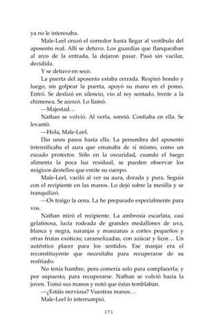371
ya no le interesaba.
Male-Leel cruzó el corredor hasta llegar al vestíbulo del
aposento real. Allí se detuvo. Los guardias que flanqueaban
al arco de la entrada, la dejaron pasar. Pasó sin vacilar,
decidida.
Y se detuvo en seco.
La puerta del aposento estaba cerrada. Respiró hondo y
luego, sin golpear la puerta, apoyó su mano en el pomo.
Entró. Se deslizó en silencio, vio al rey sentado, frente a la
chimenea. Se acercó. Lo llamó.
⎯Majestad…
Nathan se volvió. Al verla, sonrió. Confiaba en ella. Se
levantó.
⎯Hola, Male-Leel.
Dio unos pasos hasta ella. La penumbra del aposentó
intensificaba el aura que emanaba de sí mismo, como un
escudo protector. Sólo en la oscuridad, cuando el fuego
alimenta la poca luz residual, se pueden observar los
mágicos destellos que emite su cuerpo.
Male-Leel, vaciló al ver su aura, dorada y pura. Seguía
con el recipiente en las manos. Lo dejó sobre la mesilla y se
tranquilizó.
⎯Os traigo la cena. La he preparado especialmente para
vos.
Nathan miró el recipiente. La ambrosía escarlata, casi
gelatinosa, lucía rodeada de grandes medallones de uva,
blanca y negra, naranjas y manzanas a cortes pequeños y
otras frutas exóticas; caramelizadas, con azúcar y licor… Un
auténtico placer para los sentidos. Ese manjar era el
reconstituyente que necesitaba para recuperarse de su
resfriado.
No tenía hambre, pero comería solo para complacerla; y
por supuesto, para recuperarse. Nathan se volvió hacia la
joven. Tomó sus manos y notó que éstas temblaban.
⎯¿Estáis nerviosa? Vuestras manos…
Male-Leel lo interrumpió.
 