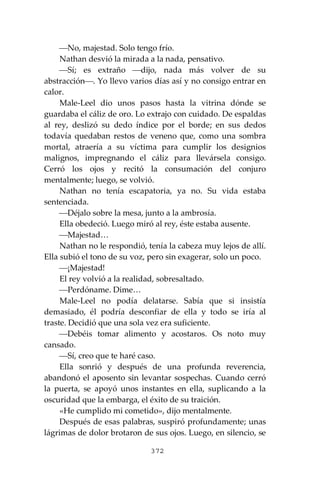 372
⎯No, majestad. Solo tengo frío.
Nathan desvió la mirada a la nada, pensativo.
⎯Sí; es extraño ⎯dijo, nada más volver de su
abstracción⎯. Yo llevo varios días así y no consigo entrar en
calor.
Male-Leel dio unos pasos hasta la vitrina dónde se
guardaba el cáliz de oro. Lo extrajo con cuidado. De espaldas
al rey, deslizó su dedo índice por el borde; en sus dedos
todavía quedaban restos de veneno que, como una sombra
mortal, atraería a su víctima para cumplir los designios
malignos, impregnando el cáliz para llevársela consigo.
Cerró los ojos y recitó la consumación del conjuro
mentalmente; luego, se volvió.
Nathan no tenía escapatoria, ya no. Su vida estaba
sentenciada.
⎯Déjalo sobre la mesa, junto a la ambrosía.
Ella obedeció. Luego miró al rey, éste estaba ausente.
⎯Majestad…
Nathan no le respondió, tenía la cabeza muy lejos de allí.
Ella subió el tono de su voz, pero sin exagerar, solo un poco.
⎯¡Majestad!
El rey volvió a la realidad, sobresaltado.
⎯Perdóname. Dime…
Male-Leel no podía delatarse. Sabía que si insistía
demasiado, él podría desconfiar de ella y todo se iría al
traste. Decidió que una sola vez era suficiente.
⎯Debéis tomar alimento y acostaros. Os noto muy
cansado.
⎯Sí, creo que te haré caso.
Ella sonrió y después de una profunda reverencia,
abandonó el aposento sin levantar sospechas. Cuando cerró
la puerta, se apoyó unos instantes en ella, suplicando a la
oscuridad que la embarga, el éxito de su traición.
«He cumplido mi cometido», dijo mentalmente.
Después de esas palabras, suspiró profundamente; unas
lágrimas de dolor brotaron de sus ojos. Luego, en silencio, se
 