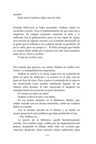 373
marchó.
Dejó atrás el palacio, dejó a tras su vida.
Cuando Male-Leel se hubo marchado, Nathan, sintió un
escalofrío extraño. Tuvo el presentimiento de que todo iba a
empeorar. En ningún momento relacionó el cáliz y la
ambrosía con la premonición, pues no era capaz de captar
una traición de alguien cercano a él. Confiaba demasiado en
la gente que le rodeaba y eso acabaría siendo su perdición. Él
no lo sabía, pero su cuerpo sí… El fatal presagio que helaba
su cuerpo había salido por la puerta tan solo unos instantes
antes de él, volver a sentirlo.
Y aún así, no hizo caso.
Por extraño que parezca, esa noche, Nathan no recibió más
visitas. La tranquilidad era sospechosa.
Nathan se acercó a la mesa, cogió con un cucharón de
plata un poco de ambrosía y la maceró en el cáliz con un
poco de licor de nuez. Poco a poco el contenido de la copa se
fue disolviendo hasta resultar totalmente líquido, de un
intenso color granate. El olor azucarado le despertó los
sentidos, hasta ese momento un poco dormidos.
El veneno no alteró su sabor.
Nathan se llevó el cáliz a los labios.
En ese mismo instante, en la biblioteca, Halmir, que
estaba reunido con los demás inmortales, sintió un violento
dolor en el pecho.
Con la mirada clavada en el infinito y su mente en
trance, pronunció unas palabras que dejó petrificado el aire.
⎯No, Nathan, no…
La puerta de la biblioteca quedó herméticamente
cerrada. Una sombra negra volaba por las dependencias del
palacio desatando su influjo sobre todo ser viviente que
estuviese despierto. Unos minutos serían suficientes, para
 