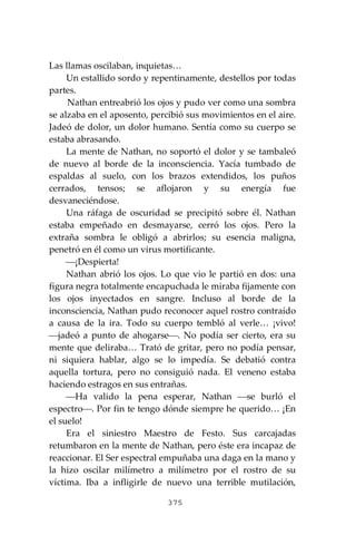 375
Las llamas oscilaban, inquietas…
Un estallido sordo y repentinamente, destellos por todas
partes.
Nathan entreabrió los ojos y pudo ver como una sombra
se alzaba en el aposento, percibió sus movimientos en el aire.
Jadeó de dolor, un dolor humano. Sentía como su cuerpo se
estaba abrasando.
La mente de Nathan, no soportó el dolor y se tambaleó
de nuevo al borde de la inconsciencia. Yacía tumbado de
espaldas al suelo, con los brazos extendidos, los puños
cerrados, tensos; se aflojaron y su energía fue
desvaneciéndose.
Una ráfaga de oscuridad se precipitó sobre él. Nathan
estaba empeñado en desmayarse, cerró los ojos. Pero la
extraña sombra le obligó a abrirlos; su esencia maligna,
penetró en él como un virus mortificante.
⎯¡Despierta!
Nathan abrió los ojos. Lo que vio le partió en dos: una
figura negra totalmente encapuchada le miraba fijamente con
los ojos inyectados en sangre. Incluso al borde de la
inconsciencia, Nathan pudo reconocer aquel rostro contraído
a causa de la ira. Todo su cuerpo tembló al verle… ¡vivo!
⎯jadeó a punto de ahogarse⎯. No podía ser cierto, era su
mente que deliraba… Trató de gritar, pero no podía pensar,
ni siquiera hablar, algo se lo impedía. Se debatió contra
aquella tortura, pero no consiguió nada. El veneno estaba
haciendo estragos en sus entrañas.
⎯Ha valido la pena esperar, Nathan ⎯se burló el
espectro⎯. Por fin te tengo dónde siempre he querido… ¡En
el suelo!
Era el siniestro Maestro de Festo. Sus carcajadas
retumbaron en la mente de Nathan, pero éste era incapaz de
reaccionar. El Ser espectral empuñaba una daga en la mano y
la hizo oscilar milímetro a milímetro por el rostro de su
víctima. Iba a infligirle de nuevo una terrible mutilación,
 