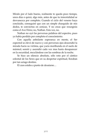 377
Míralo por el lado bueno, realmente te queda poco tiempo,
unos días o quizá, algo más, antes de que tu inmortalidad se
desvanezca por completo. Cuando el ciclo del veneno haya
concluido, conseguiré que con un simple chasquido de mis
dedos, te conviertas en cenizas. Y no creas que resurgirás
como el Ave Fénix; no, Nathan. Esta vez, no.
Nathan no oyó las perversas palabras del espectro, pues
ya había perdido por completo el conocimiento.
Con aquella anhelante esperanza en mente, el Ser
espectral se elevó de nuevo y con perversos ojos descendió la
mirada hacia su víctima, que yacía moribunda en el suelo de
mármol; sonrió y ascendió cada vez mas hasta desaparecer
en la oscuridad, mezclándose con las sombras de la noche.
Se hizo un silencio absoluto, sólo roto por el cántico
celestial de los Seres que en su despertar espiritual, lloraban
por tan aciago destino.
El caos estaba a punto de desatarse…
 