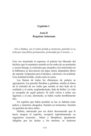 378
Capítulo 1
Acto II
Requiem Aeternam
«Vio a Nathan, con el rostro perlado y mortecino, postrado en su
lecho por unas fiebres permanentes, provocadas por el veneno…»
Una vez marchado el espectro, el palacio fue liberado del
hechizo que lo mantenía sumido en las redes de un profundo
y oscuro letargo. La telaraña que atrapaba a los inmortales en
la biblioteca se desvaneció sin dejar rastro, dejándoles libres
de repente. Golpeados por el destino, volvieron a la realidad.
Una realidad terrible, cruda como la carne.
Las llamas de todas las chimeneas de palacio se
agazaparon. Las paredes lloraban y gritaban, unidas al ritmo
de la melodía de un violín que sonaba al otro lado de la
realidad; y el suelo, resplandeciente, dejó de brillar. La vida
se escapaba de aquél palacio. El cielo volvía a soltar sus
lágrimas y el aire, derrotado, se había vuelto terriblemente
frío.
Un espíritu que había perdido su luz se debatía entre
jadeos y lamentos ahogados. Sumido en tormentos. Sumido
en gemidos de atroz dolor.
Halmir, atenazado por un dolor desconocido que le
hacía sangrar el espíritu, recuperó repentinamente su
angustioso recuerdo… Ishtar y Morpheus, igualmente
afligidos por las dudas y los temores, se sintieron
 