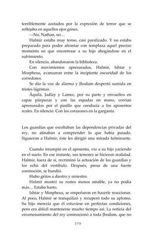 379
terriblemente azotados por la expresión de terror que se
reflejaba en aquellos ojos grises.
⎯No, Nathan, no…
Halmir estaba muy tenso, casi paralizado. Y no estaba
preparado para poder afrontar con templaza aquel preciso
momento en que encontrase a su hijo ahogándose en el
sufrimiento.
En silencio, abandonaron la biblioteca.
Con movimientos apresurados, Halmir, Ishtar y
Morpheus, avanzaron entre la incipiente oscuridad de los
corredores.
Se dio la voz de alarma y Jhodam despertó sumida en
tristes lágrimas.
Áquila, Jadlay y Lamec, por su parte y envueltos en
capas púrpuras y con las espadas en mano, corrían
apresurados por el pasillo que conducía a los aposentos
reales. En silencio. Con los corazones en la garganta.
Los guardias que escoltaban las dependencias privadas del
rey, no atinaban a comprender lo que había pasado.
Siguieron a Halmir, éste les dirigió una mirada fulminante.
Cuando irrumpió en el aposento, vio a su hijo yaciendo
en el suelo. En ese instante, sus temores se hicieron realidad.
Halmir, fuera de sí, recriminó la actuación de los guardias y
los echó del vestíbulo. Después, presa de una fuerte
conmoción, se hundió.
Hubo gritos a diestro y siniestro.
Halmir mostró su rostro menos amable, ya no podía
más… Estaba harto.
Ishtar y Morpheus, se empeñaron en hacerle reaccionar.
Al poco, Halmir se tranquilizó y recuperó todo su aplomo.
Su hijo merecía que él estuviese en perfectas condiciones,
pero era difícil mantenerse mucho tiempo así. La noticia del
envenenamiento del rey conmocionó a toda Jhodam, que no
 