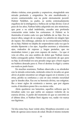 38
ribetes violetas, eran grandes y expresivos, otorgándole una
mirada profunda y enigmática. Su aire meditabundo y
severo contrarrestaba con su porte eternamente juvenil.
Halmir Nekhbet, su padre, se sentía extremadamente
orgulloso de la inteligencia y belleza de su hijo divino. Con el
paso de los años, Nathan había adquirido ese aire misterioso,
que pese a su edad indefinida, causaba una profunda
veneración entre todos los cortesanos. A Halmir se le
iluminaba el rostro cada vez que hablaba de su hijo. Era su
mayor obra, sangre de su sangre. Lo admitía sin ningún tipo
de reparo. Sin embargo, además de la extraordinaria belleza
de su hijo, Halmir no dejaba de sorprenderse cada vez que le
miraba fijamente a los ojos. Aquellos enormes y relucientes
ojos, rodeados de espesas y largas pestañas, que no
mostraban temor y que eran capaces de matar… Lo que sí
veía en ellos, era una sombra de dolor que Nathan nunca
había conseguido paliar. Halmir era consciente de que para
su hijo, la divinidad era una pesada carga que a buen seguro
no hubiera deseado para sí. Pero el destino lo eligió y contra
eso nada se pudo hacer.
En muchas ocasiones, Nathan observaba a su alrededor
con la mirada extraviada, sintiendo cómo le invadía un gran
alivio al poder encontrar un refugio seguro en sí mismo y en
otras, perdía su confianza y caía en una extraña oscuridad
que le duraba días. Esa era su herencia divina, sus estigmas.
Iba a tener siglos de existencia a menos, que por alguna
razón, él decidiera poner fin a su eterna vida.
Atrás quedaron sus lamentos, aquellos sollozos que le
invadían cada vez que sufría un zarpazo violento de su
esencia divina. A partir del momento en que se convirtió en
el último dios, si Nathan lloró alguna vez, nadie vio nunca
sus lágrimas.
Tal día como hoy, hace veinte años, Morpheus encontró a un
bebe de apenas unos meses de edad. Desde el mismo instante
 