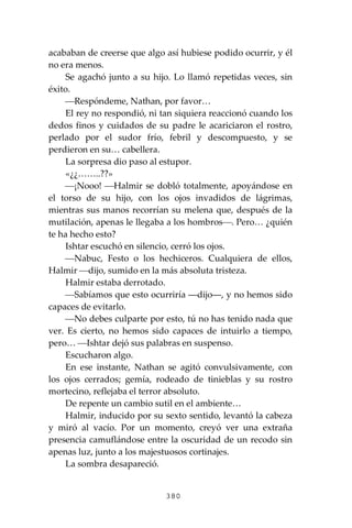 380
acababan de creerse que algo así hubiese podido ocurrir, y él
no era menos.
Se agachó junto a su hijo. Lo llamó repetidas veces, sin
éxito.
⎯Respóndeme, Nathan, por favor…
El rey no respondió, ni tan siquiera reaccionó cuando los
dedos finos y cuidados de su padre le acariciaron el rostro,
perlado por el sudor frío, febril y descompuesto, y se
perdieron en su… cabellera.
La sorpresa dio paso al estupor.
«¿¿……..??»
⎯¡Nooo! ⎯Halmir se dobló totalmente, apoyándose en
el torso de su hijo, con los ojos invadidos de lágrimas,
mientras sus manos recorrían su melena que, después de la
mutilación, apenas le llegaba a los hombros⎯. Pero… ¿quién
te ha hecho esto?
Ishtar escuchó en silencio, cerró los ojos.
⎯Nabuc, Festo o los hechiceros. Cualquiera de ellos,
Halmir ⎯dijo, sumido en la más absoluta tristeza.
Halmir estaba derrotado.
⎯Sabíamos que esto ocurriría ―dijo―, y no hemos sido
capaces de evitarlo.
⎯No debes culparte por esto, tú no has tenido nada que
ver. Es cierto, no hemos sido capaces de intuirlo a tiempo,
pero… ⎯Ishtar dejó sus palabras en suspenso.
Escucharon algo.
En ese instante, Nathan se agitó convulsivamente, con
los ojos cerrados; gemía, rodeado de tinieblas y su rostro
mortecino, reflejaba el terror absoluto.
De repente un cambio sutil en el ambiente…
Halmir, inducido por su sexto sentido, levantó la cabeza
y miró al vacío. Por un momento, creyó ver una extraña
presencia camuflándose entre la oscuridad de un recodo sin
apenas luz, junto a los majestuosos cortinajes.
La sombra desapareció.
 
