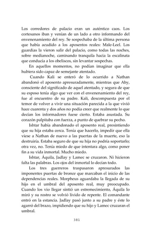 381
Los corredores de palacio eran un auténtico caos. Los
cortesanos iban y venían de un lado a otro informando del
envenenamiento del rey. Se sospechaba de la última persona
que había acudido a los aposentos reales: Male-Leel. Los
guardias la vieron salir del palacio, como todas las noches,
sobre medianoche, caminando tranquila hacia la escalinata
que conducía a los obeliscos, sin levantar sospechas.
En aquellos momentos, no podían imaginar que ella
hubiera sido capaz de semejante atentado.
Cuando Kali se enteró de lo ocurrido a Nathan
abandonó el aposento apresuradamente, mientras que Aby,
consciente del significado de aquel atentado, y segura de que
su esposo tenía algo que ver con el envenenamiento del rey,
fue al encuentro de su padre. Kali, descompuesta por el
temor de volver a vivir una situación parecida a la que vivió
hace cuarenta y dos años no podía creer que realmente lo que
decían los informadores fuese cierto. Estaba asustada. Su
corazón palpitaba con fuerza, a punto de quebrar su pecho.
Ishtar había abandonado el aposento real, presintiendo
que su hija estaba cerca. Tenía que hacerlo, impedir que ella
viese a Nathan de nuevo a las puertas de la muerte, eso la
destruiría. Estaba seguro de que su hija no podría soportarlo;
otra vez, no. Tenía miedo de que intentara algo, como poner
fin a su vida inmortal. Mucho miedo.
Ishtar, Áquila, Jadlay y Lamec se cruzaron. Ni hicieron
falta las palabras. Los ojos del inmortal lo decían todo.
Los tres guerreros traspasaron apresurados las
imponentes puertas de bronce que marcaban el inicio de las
dependencias reales. Morpheus aguardaba la llegada de su
hijo en el umbral del aposento real, muy preocupado.
Cuando los vio llegar sintió un estremecimiento, Áquila lo
miró y su rostro se volvió lívido de repente. El comandante
entró en la estancia. Jadlay pasó junto a su padre y éste lo
agarró del brazo, impidiendo que su hijo y Lamec cruzaran el
umbral.
 