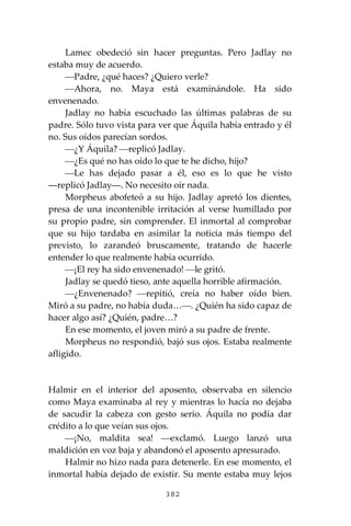 382
Lamec obedeció sin hacer preguntas. Pero Jadlay no
estaba muy de acuerdo.
⎯Padre, ¿qué haces? ¿Quiero verle?
⎯Ahora, no. Maya está examinándole. Ha sido
envenenado.
Jadlay no había escuchado las últimas palabras de su
padre. Sólo tuvo vista para ver que Áquila había entrado y él
no. Sus oídos parecían sordos.
⎯¿Y Áquila? ⎯replicó Jadlay.
⎯¿Es qué no has oído lo que te he dicho, hijo?
⎯Le has dejado pasar a él, eso es lo que he visto
―replicó Jadlay―. No necesito oír nada.
Morpheus abofeteó a su hijo. Jadlay apretó los dientes,
presa de una incontenible irritación al verse humillado por
su propio padre, sin comprender. El inmortal al comprobar
que su hijo tardaba en asimilar la noticia más tiempo del
previsto, lo zarandeó bruscamente, tratando de hacerle
entender lo que realmente había ocurrido.
⎯¡El rey ha sido envenenado! ⎯le gritó.
Jadlay se quedó tieso, ante aquella horrible afirmación.
⎯¿Envenenado? ⎯repitió, creía no haber oído bien.
Miró a su padre, no había duda…⎯. ¿Quién ha sido capaz de
hacer algo así? ¿Quién, padre…?
En ese momento, el joven miró a su padre de frente.
Morpheus no respondió, bajó sus ojos. Estaba realmente
afligido.
Halmir en el interior del aposento, observaba en silencio
como Maya examinaba al rey y mientras lo hacía no dejaba
de sacudir la cabeza con gesto serio. Áquila no podía dar
crédito a lo que veían sus ojos.
⎯¡No, maldita sea! ⎯exclamó. Luego lanzó una
maldición en voz baja y abandonó el aposento apresurado.
Halmir no hizo nada para detenerle. En ese momento, el
inmortal había dejado de existir. Su mente estaba muy lejos
 