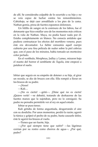 383
de allí. Se consideraba culpable de lo ocurrido a su hijo y no
se veía capaz de luchar contra los remordimientos.
Cabizbajo, se dejó caer arrodillado a los pies de la cama.
Nathan gemía, presa de fuertes espasmos dolorosos.
Un hilillo de sangre en la comisura de los labios, fue el
detonante que hizo estallar uno de los momentos más críticos
en la vida de Nathan. Maya, no podía hacer nada por él.
Estaba completamente en blanco. No conocía antídoto que
pudiera contraatacar los efectos del mortífero veneno, pues
éste era devastador. La fiebre consumía aquél cuerpo
cubierto por una fina película de sudor sobre la piel cobriza
que, con el paso de los minutos, había tomado un mortecino
color perlado.
En el vestíbulo, Morpheus, Jadlay y Lamec, miraron bajo
el manto del horror el semblante de Áquila, éste empezó a
patalear el suelo.
Ishtar que seguía en su empeño de detener a su hija, al girar
un recodo, se dio de bruces con ella. Ella rompió a llorar en
los brazos de su padre.
⎯¡Nooo!
⎯Kali…
⎯¡No es cierto! ⎯gritó⎯. ¡Dime qué no es cierto!
¡Quiero verle! ⎯se debatió, tratando de deshacerse de las
fuertes manos que la sujetaban, pero no lo consiguió. Su
padre no pensaba permitirle ver al rey en aquel estado.
Ishtar se puso tenso.
Kali gritaba de forma angustiada, desgarrando el aire
con su desdicha. Por unos momentos, perdió la razón; agarró
la túnica y golpeó el pecho de su padre, hasta causarle dolor,
éste le agarró los brazos al vuelo.
⎯Tienes que ser fuerte, hija.
⎯¿Por qué siempre tiene que sufrir? ⎯las lágrimas
corrían por su rostro como chorros de agua⎯. ¿Por qué,
padre?
 