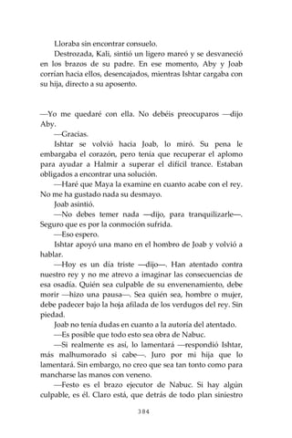 384
Lloraba sin encontrar consuelo.
Destrozada, Kali, sintió un ligero mareó y se desvaneció
en los brazos de su padre. En ese momento, Aby y Joab
corrían hacia ellos, desencajados, mientras Ishtar cargaba con
su hija, directo a su aposento.
⎯Yo me quedaré con ella. No debéis preocuparos ⎯dijo
Aby.
⎯Gracias.
Ishtar se volvió hacia Joab, lo miró. Su pena le
embargaba el corazón, pero tenía que recuperar el aplomo
para ayudar a Halmir a superar el difícil trance. Estaban
obligados a encontrar una solución.
⎯Haré que Maya la examine en cuanto acabe con el rey.
No me ha gustado nada su desmayo.
Joab asintió.
⎯No debes temer nada ―dijo, para tranquilizarle―.
Seguro que es por la conmoción sufrida.
⎯Eso espero.
Ishtar apoyó una mano en el hombro de Joab y volvió a
hablar.
⎯Hoy es un día triste ―dijo―. Han atentado contra
nuestro rey y no me atrevo a imaginar las consecuencias de
esa osadía. Quién sea culpable de su envenenamiento, debe
morir ⎯hizo una pausa⎯. Sea quién sea, hombre o mujer,
debe padecer bajo la hoja afilada de los verdugos del rey. Sin
piedad.
Joab no tenía dudas en cuanto a la autoría del atentado.
⎯Es posible que todo esto sea obra de Nabuc.
⎯Si realmente es así, lo lamentará ⎯respondió Ishtar,
más malhumorado si cabe⎯. Juro por mi hija que lo
lamentará. Sin embargo, no creo que sea tan tonto como para
mancharse las manos con veneno.
⎯Festo es el brazo ejecutor de Nabuc. Si hay algún
culpable, es él. Claro está, que detrás de todo plan siniestro
 