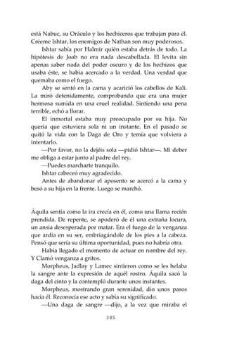 385
está Nabuc, su Oráculo y los hechiceros que trabajan para él.
Créeme Ishtar, los enemigos de Nathan son muy poderosos.
Ishtar sabía por Halmir quién estaba detrás de todo. La
hipótesis de Joab no era nada descabellada. El levita sin
apenas saber nada del poder oscuro y de los hechizos que
usaba éste, se había acercado a la verdad. Una verdad que
quemaba como el fuego.
Aby se sentó en la cama y acarició los cabellos de Kali.
La miró detenidamente, comprobando que era una mujer
hermosa sumida en una cruel realidad. Sintiendo una pena
terrible, echó a llorar.
El inmortal estaba muy preocupado por su hija. No
quería que estuviera sola ni un instante. En el pasado se
quitó la vida con la Daga de Oro y temía que volviera a
intentarlo.
⎯Por favor, no la dejéis sola ―pidió Ishtar―. Mi deber
me obliga a estar junto al padre del rey.
⎯Puedes marcharte tranquilo.
Ishtar cabeceó muy agradecido.
Antes de abandonar el aposento se acercó a la cama y
besó a su hija en la frente. Luego se marchó.
Áquila sentía como la ira crecía en él, como una llama recién
prendida. De repente, se apoderó de él una extraña locura,
un ansia desesperada por matar. Era el fuego de la venganza
que ardía en su ser, embriagándole de los pies a la cabeza.
Pensó que sería su última oportunidad, pues no habría otra.
Había llegado el momento de actuar en nombre del rey.
Y Clamó venganza a gritos.
Morpheus, Jadlay y Lamec sintieron como se les helaba
la sangre ante la expresión de aquél rostro. Áquila sacó la
daga del cinto y la contempló durante unos instantes.
Morpheus, mostrando gran serenidad, dio unos pasos
hacia él. Reconocía ese acto y sabía su significado.
⎯Una daga de sangre ⎯dijo, a la vez que miraba el
 