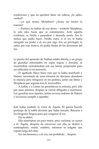 387
condiciones y que no quedará títere sin cabeza, ¿lo sabes,
verdad?
⎯¿A qué temes, Morpheus? ¿Acaso no hueles la
traición?
⎯Prefiero no hablar de eso ahora ⎯contestó Morpheus;
la sola idea hacía que se estremeciera. Ante aquella
evidencia, se limitó a parpadear y desearle suerte. Era lo
menos que podía hacer. Estaba claro, si el rey le había
otorgado ese poder a él, era por algo. Era un privilegió, lo
sabía; por este motivo, no podía dudar de las decisiones del
rey.
La puerta del aposento de Nathan estaba abierta, y un grupo
de guardias enfundados en capas negras y doradas, se
encontraban custodiándola con sus lanzas preparadas para
ser utilizadas si era necesario.
El agobiado Maya hacía rato que se había marchado y
Halmir, necesitado de unos minutos de descanso abandonó
la estancia para refugiarse en los jardines, junto con Ishtar y
Morpheus que seguían tras él, incansables.
A Jadlay y a Lamec les permitieron la entrada, pero sólo
por unos minutos, después se vieron obligados a marcharse.
Los guardias eran tajantes, tenían severas órdenes de Halmir
y las hacían cumplir a rajatabla.
Kali había recibido la visita de Áquila. Él quería hacerle
partícipe de la noble decisión que había tomado. Buscaría a
los Dragones Negros para que vengasen al rey.
Era su deber.
Ella sintiéndose un poco mejor, pero vacilante, se acercó
a él. Áquila, después de conversar con ella, se dedicó a
contemplarla; sonrió, sombrío, mientras se colgaba una
espada larga del cinto.
Era tan hermosa y a la vez, tan prohibida… Suspiró.
 