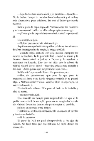 388
⎯Áquila, Nathan confía en ti y yo también ―dijo ella―.
No lo dudes. Lo que tu decidas, bien hecho está, y si no hay
más alternativa, pues adelante. Tú eres el único que puede
hacerlo.
Kali le puso la capa negra de Nathan sobre los hombros
y se la cerró en el cuello con el broche propio de su cargo.
⎯¿Crees que la capa del rey me dará suerte? ⎯preguntó
él.
Ella asintió, segura.
⎯Quiero que su esencia viaje contigo.
Áquila se enorgulleció de aquellas palabras, tan sinceras.
Estaban impregnadas de magia, la magia de Kali.
⎯Cuando haya acabado con esta misión, cumpliré los
deseos de Nathan. Te lo prometo Kali ⎯tomó su mano y la
besó⎯. Acompañaré a Jadlay a Esdras y le ayudaré a
recuperar su Legado. Juro por mi vida que la cabeza de
Nabuc rodará por el suelo ―hizo una pausa para mirarla a
los ojos―. Sólo quiero que me prometas una cosa…
Kali lo miró, apunto de llorar. No; promesas, no.
⎯Has de prometerme, que pase lo que pase te
mantendrás firme y no harás ninguna tontería. Si te pasará
algo, y Nathan sobreviviera al veneno, él no lo soportaría. Se
volvería loco sin ti.
Ella inclinó la cabeza. Él le puso el dedo en la barbilla y
alzó su rostro.
⎯Prométemelo, Kali.
Ella necesitó su tiempo para responderle. Lo que él le
pedía no era fácil de cumplir, pues no se imaginaba la vida
sin Nathan. Lo amaba demasiado para aceptar su pérdida.
Se hizo un silencio entre ambos.
Finalmente, se llevó instintivamente una mano al vientre
y tomó una decisión.
⎯Sí, lo prometo.
El gesto de Kali no pasó desapercibido a los ojos de
Áquila. No hizo falta que ella hablara. Lo supo desde ese
momento.
 