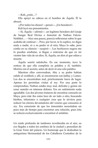 389
⎯Kali, ¿estás…?
Ella apoyó su cabeza en el hombro de Áquila. Él la
abrazó.
«¡Por todos los dioses! ―pensó―. ¡Un heredero!»
Kali leyó sus pensamientos.
⎯Sí, Áquila ―afirmó―. un legítimo heredero del Linaje
de Sangre Real Divina e Inmortal de Nathan Falcon-
Nekhbet… ⎯hizo una pausa, parecía reflexionar sobre lo que
acababa de confesar⎯. Pero, por favor, te lo suplico, no digas
nada a nadie, ni a su padre ni al mío; Maya lo sabe, pero
confío en su silencio ⎯suspiró⎯. Los hechiceros negros me
lo pueden arrebatar, si llegan a enterarse de que en mi
vientre late vida de un dios. Sí, Áquila, un dios al que odian a
muerte.
Áquila sonrió satisfecho. En ese momento, tuvo la
certeza de que ella cumpliría su palabra y él, también.
Moriría con el secreto, antes de decir ni una sola palabra.
Mientras ellos conversaban, Aby y su padre habían
salido al vestíbulo y allí, se encontraron con Jadlay y Lamec.
Los dos se encontraban mal, prácticamente fuera de lugar.
Apenas les permitían visitar al rey. Por una parte lo
comprendían, Nathan estaba muy mal, deliraba y gemía sin
cesar sumido en intensos dolores. Era un sufrimiento nada
agradable. Los dos jóvenes trataron de encontrar consuelo en
Maya, pero éste iba como loco de un lado a otro, buscando
hierbas, infusiones o cualquier cosa que le sirviera para
reducir los efectos devastadores del veneno que consumía al
rey. Era consciente de que los inmortales necesitaban un
poco más de tiempo para encontrar una solución, pues ésta
se reducía exclusivamente a encontrar el antídoto.
Un ruido profundo de tambores reverberaba en el aire, su
eco llegaba a todos los confines de la ciudad y procedían de
la Gran Torre del palacio. Un homenaje que le dedicaban la
antiquísima Hermandad de los Caballeros Custodios de la
 