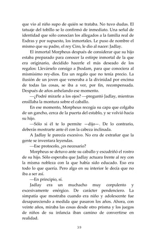 39
que vio al niño supo de quién se trataba. No tuvo dudas. El
tatuaje del tobillo se lo confirmó de inmediato. Una señal de
identidad que sólo conocían los allegados a la familia real de
Esdras y por supuesto, los inmortales. Le puso de nombre el
mismo que su padre, el rey Ciro, le dio al nacer: Jadlay.
El inmortal Morpheus después de considerar que su hijo
estaba preparado para conocer la estirpe inmortal de la que
era originario, decidido hacerle el más deseado de los
regalos: Llevárselo consigo a Jhodam, para que conociera al
mismísimo rey-dios. Era un regalo que no tenía precio. La
ilusión de un joven que veneraba a la divinidad por encima
de todas las cosas, se iba a ver, por fin, recompensada.
Después de años anhelando ese momento.
⎯¿Podré mirarle a los ojos? ⎯preguntó Jadlay, mientras
ensillaba la montura sobre el caballo.
En ese momento, Morpheus recogía su capa que colgaba
de un gancho, cerca de la puerta del establo, y se volvió hacia
su hijo.
⎯Sólo si él te lo permite —dijo—. De lo contrario,
deberás mostrarte ante él con la cabeza inclinada.
A Jadlay le parecía excesivo. No era de extrañar que la
gente se inventara leyendas.
⎯Ese protocolo, ¿es necesario?
Morpheus se detuvo ante su caballo y escudriñó el rostro
de su hijo. Sólo esperaba que Jadlay actuara frente al rey con
la misma nobleza con la que había sido educado. Eso era
todo lo que quería. Pero algo en su interior le decía que no
iba a ser así.
⎯En principio, sí.
Jadlay era un muchacho muy corpulento y
excesivamente enérgico. De carácter pendenciero. La
simpatía que mostraba cuando era niño y adolescente fue
desapareciendo a medida que pasaron los años. Ahora, con
veinte años, miraba las cosas desde otro prisma y los juegos
de niños de su infancia iban camino de convertirse en
realidad.
 
