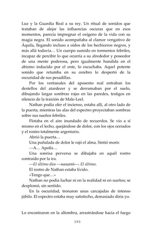 390
Luz y la Guardia Real a su rey. Un ritual de sonidos que
trataban de alejar las influencias oscuras que en esos
momentos, parecía impregnar el oxígeno de la vida con su
magia negra. El sonido acompañaba al clamor vengativo de
Áquila, llegando incluso a oídos de los hechiceros negros, y
más allá todavía… Un cuerpo sumido en tormentos febriles,
incapaz de percibir lo que ocurría a su alrededor y poseedor
de una mente poderosa, pero igualmente hundida en el
abismo inducido por el ente, lo escuchaba. Aquel potente
sonido que retumba en su cerebro lo despertó de la
oscuridad de sus pesadillas.
Por los ventanales del aposento real entraban los
destellos del atardecer y se derramaban por el suelo,
dibujando largas sombras rojas en las paredes, testigos en
silencio de la traición de Male-Leel.
Nathan podía oler el incienso, estaba allí, al otro lado de
la puerta, mientras las alas del espectro proyectaban sombras
sobre sus sueños febriles.
Flotaba en el aire inundado de recuerdos. Se vio a sí
mismo en el lecho, quejándose de dolor, con los ojos cerrados
y el rostro totalmente argentario.
Abrió la puerta…
Una puñalada de dolor le rajó el alma. Sintió morir.
⎯A… Apofis…
Una sonrisa perversa se dibujaba en aquél rostro
contraído por la ira.
⎯El último dios ⎯susurró⎯. El último.
El rostro de Nathan estaba lívido.
«Tengo que…»
Nathan no podía luchar ni en la realidad ni en sueños; se
desplomó, sin sentido.
En la oscuridad, tronaron unas carcajadas de intenso
júbilo. El espectro estaba muy satisfecho, demasiado diría yo.
Lo encontraron en la alfombra, arrastrándose hacia el fuego
 